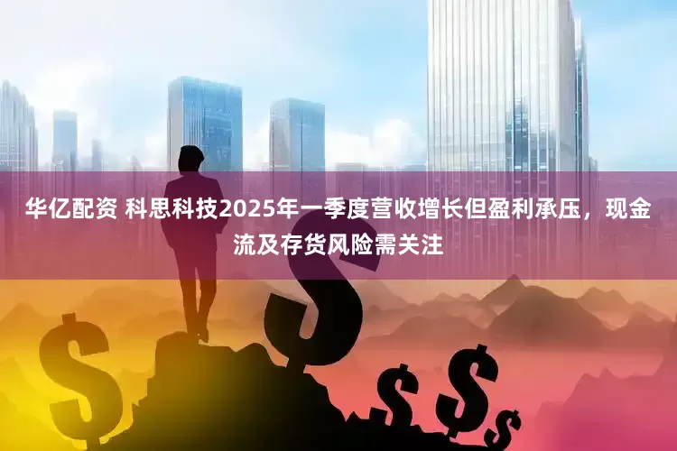 华亿配资 科思科技2025年一季度营收增长但盈利承压，现金流及存货风险需关注