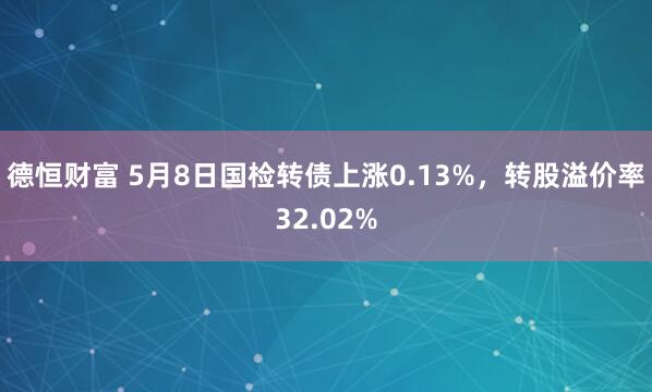 德恒财富 5月8日国检转债上涨0.13%，转股溢价率32.02%