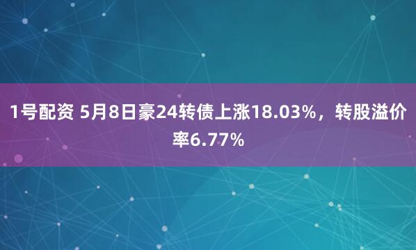 1号配资 5月8日豪24转债上涨18.03%，转股溢价率6.77%