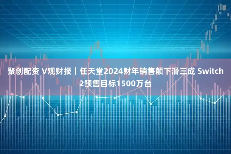 聚创配资 V观财报｜任天堂2024财年销售额下滑三成 Switch2预售目标1500万台
