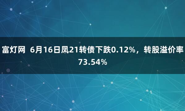 富灯网  6月16日凤21转债下跌0.12%，转股溢价率73.54%