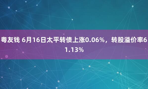 粤友钱 6月16日太平转债上涨0.06%，转股溢价率61.13%