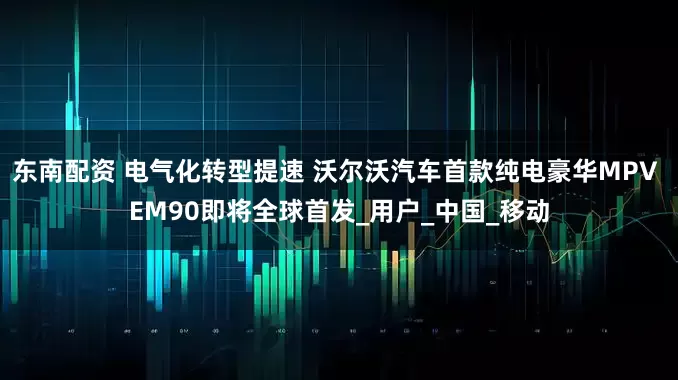 东南配资 电气化转型提速 沃尔沃汽车首款纯电豪华MPV EM90即将全球首发_用户_中国_移动