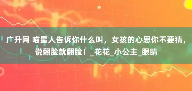 广升网 喵星人告诉你什么叫，女孩的心思你不要猜，说翻脸就翻脸！_花花_小公主_眼睛