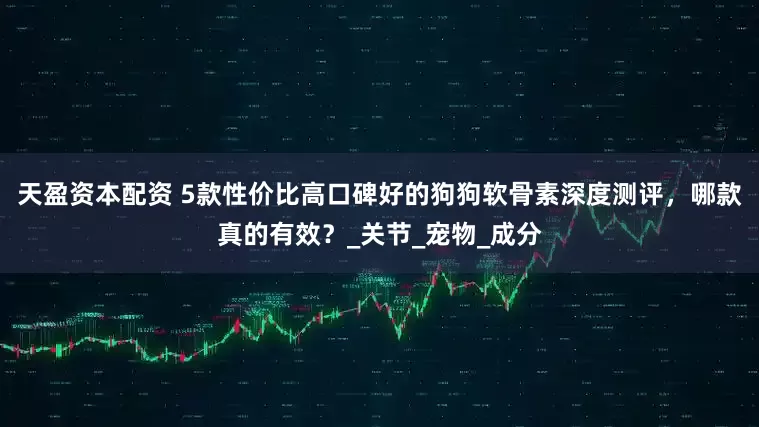 天盈资本配资 5款性价比高口碑好的狗狗软骨素深度测评，哪款真的有效？_关节_宠物_成分