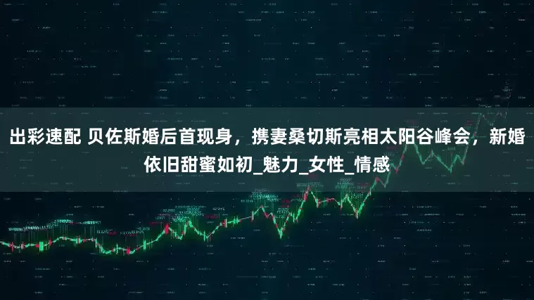 出彩速配 贝佐斯婚后首现身，携妻桑切斯亮相太阳谷峰会，新婚依旧甜蜜如初_魅力_女性_情感