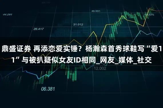 鼎盛证券 再添恋爱实锤？杨瀚森首秀球鞋写“爱11”与被扒疑似女友ID相同_网友_媒体_社交