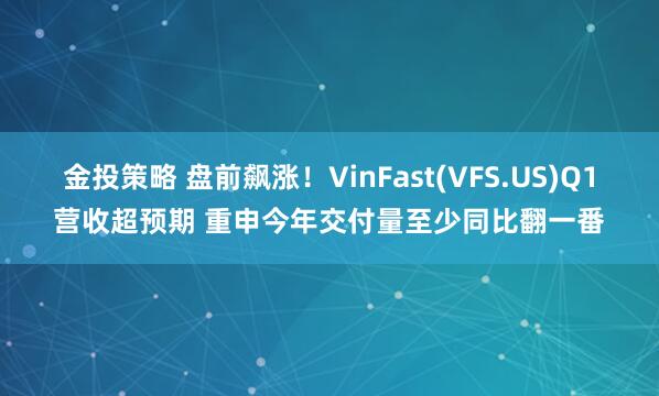 金投策略 盘前飙涨！VinFast(VFS.US)Q1营收超预期 重申今年交付量至少同比翻一番