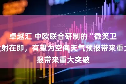 卓越汇 中欧联合研制的“微笑卫星”发射在即，有望为空间天气预报带来重大突破